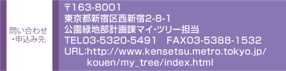 ₢킹E\ݐ@163-8001
sVh搼Vh2-8-1
Βnvۃ}CEc[S
TEL03-5320-549P@FAX03-5388-1532
URLFhttp://www.kensetsu.metro.tokyo.jp/
kouen/my_tree/index.html